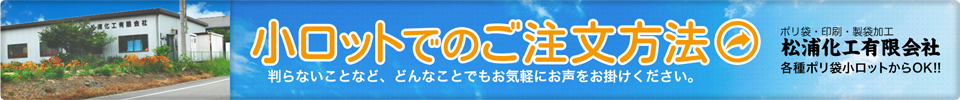小ロットでのご注文方法　判らないことなど、どんなことでもお気軽にお声をお掛けください。ポリ袋・印刷・製袋化工　松浦化工有限会社　各種ポリ袋小ロットからOK!!